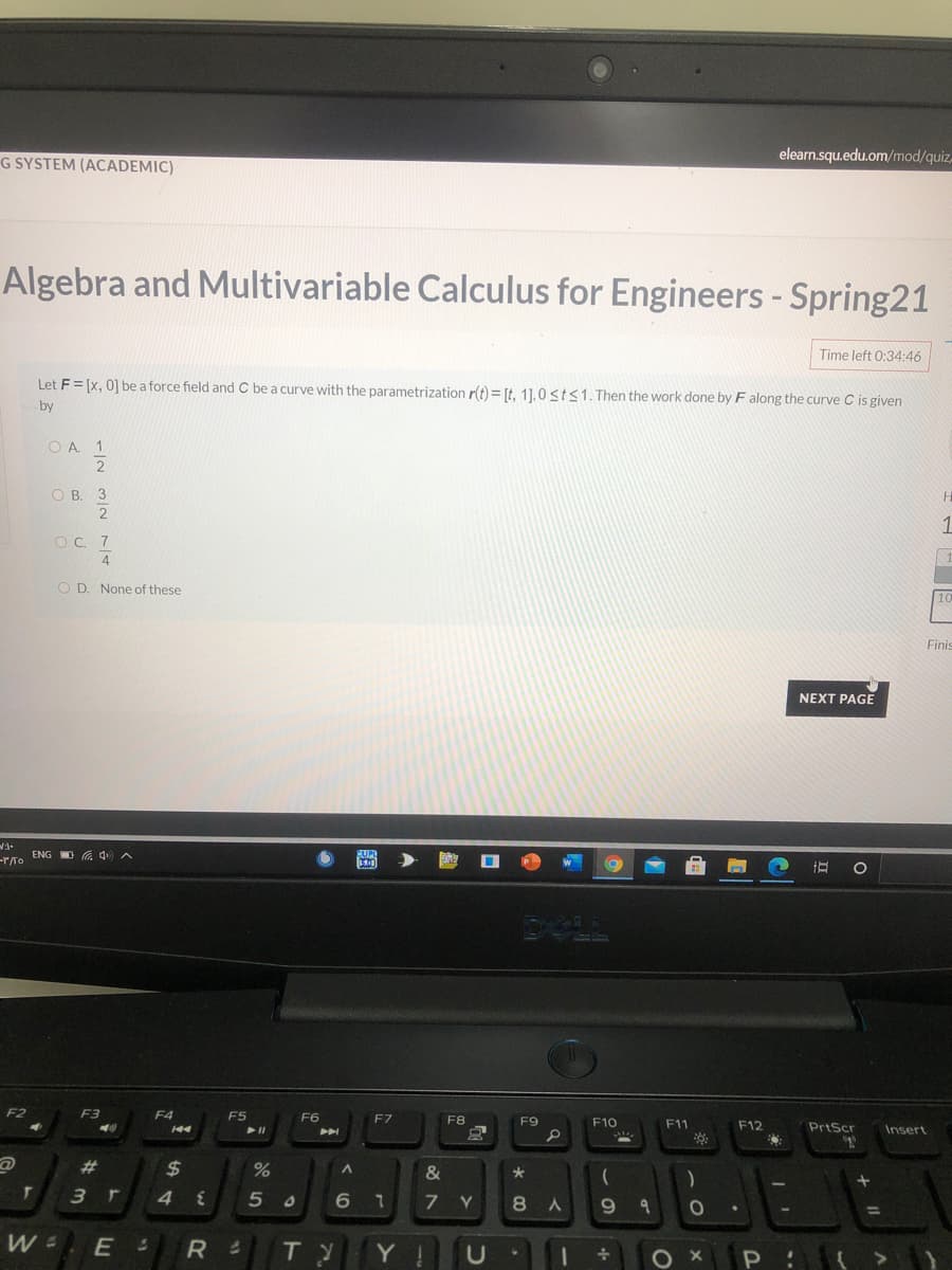 G SYSTEM (ACADEMIC)
elearn.squ.edu.om/mod/quiz,
Algebra and Multivariable Calculus for Engineers - Spring21
Time left 0:34:46
Let F = [x, 0] be a force field and C be a curve with the parametrization r(t)= [t, 1].0 sts1.Then the work done by F along the curve C is given
by
O A. 1
2
ОВ. 3
1
O C. 7
4
O D. None of these
Finis
NEXT PAGE
-r/To ENG D G 4 A
DALL
F2
F3
F4
F5
F6
F7
F8
F9
F10
F1
F12
PrtScr
Insert
%23
2$
&
*
3 r
4
5 0
7 Y
7.
9.
TY
Y !
A.
く0
