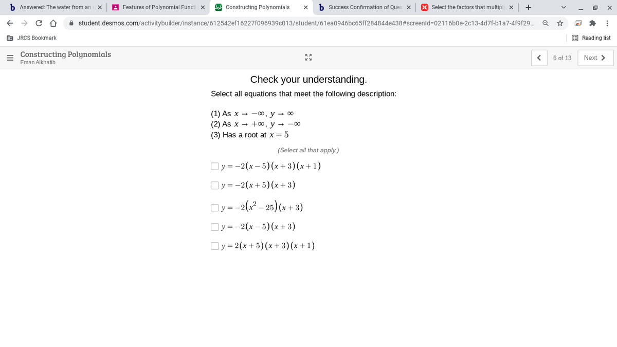 b Answered: The water from an
A Features of Polynomial Functi x
Constructing Polynomials
b Success Confirmation of Ques x
X Select the factors that multiply x
+
A student.desmos.com/activitybuilder/instance/612542ef16227f096939c013/student/61ea0946bc65ff284844e438#screenld3D02116b0e-2c13-4d7f-bla7-4f9f29.
E JRCS Bookmark
E Reading list
Constructing Polynomials
6 of 13
Next >
Eman Alkhatib
Check your understanding.
Select all equations that meet the following description:
(1) As x - -00, y → 00
(2) As x — +00, у — — оо
(3) Has a root at x = 5
(Select all that apply.)
Оу3-2(х — 5)(х + 3) (х+ 1)
Оу -2(х +5) (х+3)
Oy=-2(x? – 25) (x+ 3)
Оу3-2(х- 5) (х+ 3)
Оу%32 (х + 5)(х +3) (x+1)
