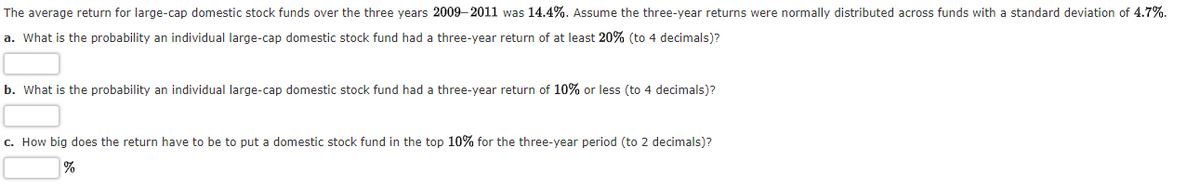 The average return for large-cap domestic stock funds over the three years 2009–2011 was 14.4%. Assume the three-year returns were normally distributed across funds with a standard deviation of 4.7%.
a. What is the probability an individual large-cap domestic stock fund had a three-year return of at least 20% (to 4 decimals)?
b. What is the probability an individual large-cap domestic stock fund had a three-year return of 10% or less (to 4 decimals)?
c. How big does the return have to be to put a domestic stock fund in the top 10% for the three-year period (to 2 decimals)?
%
