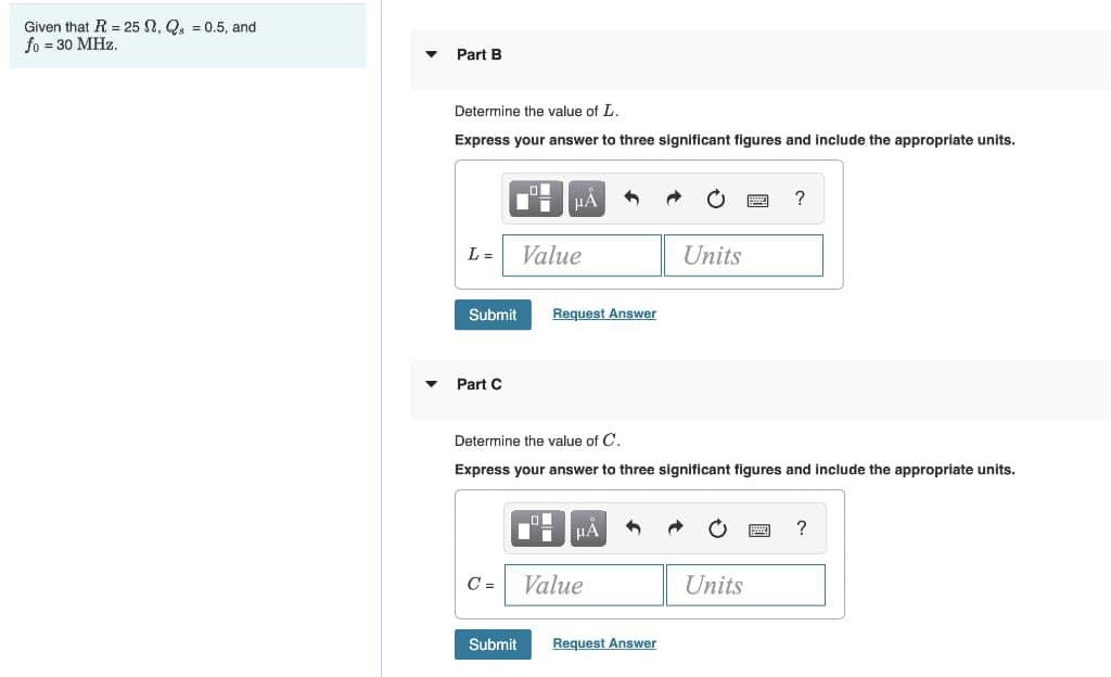 Given that R = 25 2, Q. = 0.5, and
fo = 30 MHz.
Part B
Determine the value of L.
Express your answer to three significant figures and include the appropriate units.
L =
Value
Units
Submit
Request Answer
Part C
Determine the value of C.
Express your answer to three significant figures and include the appropriate units.
µA
C =
Value
Units
Submit
Request Answer
