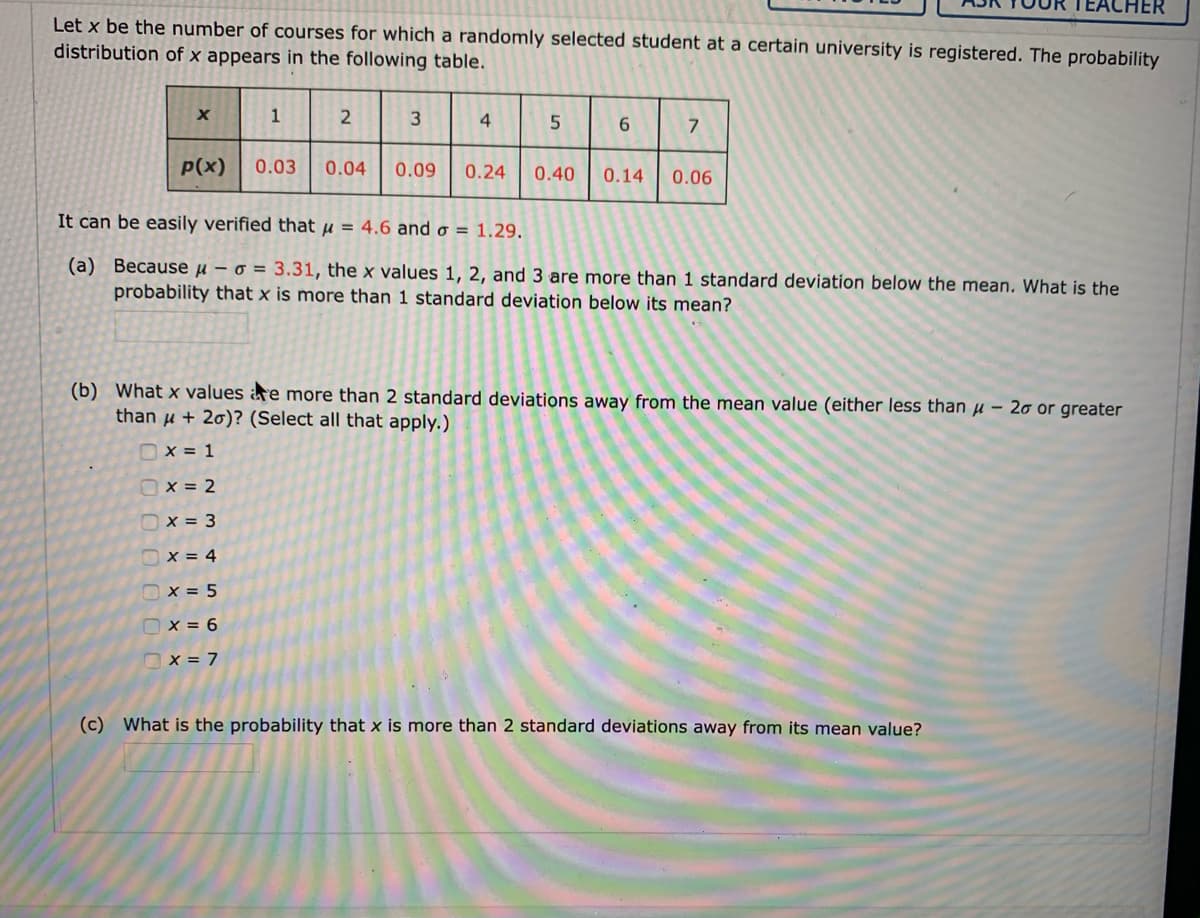 HER
Let x be the number of courses for which a randomly selected student at a certain university is registered. The probability
distribution of x appears in the following table.
1
4
6.
P(x)
0.03
0.04
0.09
0.24
0.40
0.14
0.06
It can be easily verified that u = 4.6 and o = 1.29.
(a) Because u – o = 3.31, the x values 1, 2, and 3 are more than 1 standard deviation below the mean. What is the
probability that x is more than 1 standard deviation below its mean?
(b) What x values are more than 2 standard deviations away from the mean value (either less than u – 20 or greater
than u + 20)? (Select all that apply.)
Ox = 1
Ox = 2
Ox = 3
Ox = 4
Ox = 5
O x = 6
Ox = 7
(c) What is the probability that x is more than 2 standard deviations away from its mean value?
