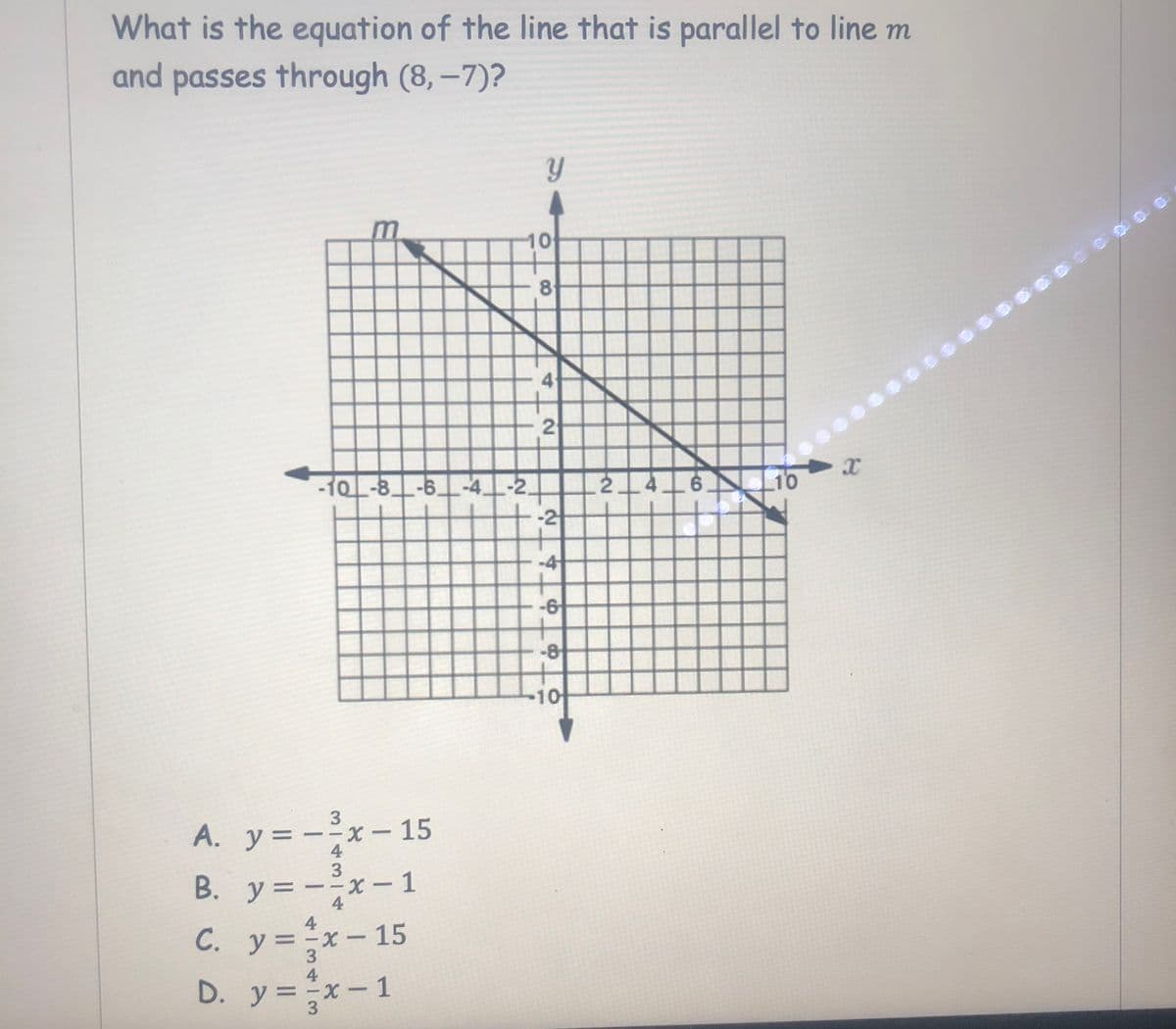 What is the equation of the line that is parallel to line m
and passes through (8,-7)?
10
8
4.
10
-10_-8_-6_-4 -2,
-2
2.
6.
-4
-6
-8
10
3
A. y= --x - 15
4
B. y= --x – 1
y =
-x- 1
4
4
C. y =x-15
С.
3
4
D. y =x-1
3
4.
2.
