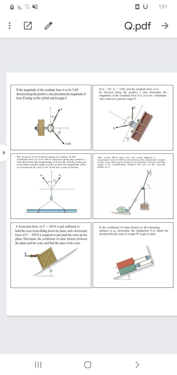 O U
Q.pdf →
If the magnitude of the resultant force is to be 9 kN
directed along the positive x axis determine the magnitude of
force Tacting on the eyebolt and its angle 6.
If = 30, F, = 5kN, and the resultant force is to
be directed along the positive y axis determine the
magnitude of the resultant force if F, is to be a minimum.
Also, what is F2 and the angle 6?
8 kN
The beam is to be hoisted using two chains. If the
resultant force is to be 60ON directed along the positive y
anis, determine the magnitudes of forces E, and Fa acting on
each chain and the angle a of Fso that the magnitude of F
is a minimun. F acts at 30 from the y axis, as shown
The cords BCA and CD can cach support .
maxinum load of 100 Ih Determine the maximum weight
of the crate that can be hoisted at constant velocity and the
angle a for equilibrium Neglect the sine of the smooth
pulley at C
A horizontal force of P = 100 N is just sufficient to
hold the crate from sliding down the plane, and a horizontal
force of P- 350N is required to just push the crate up the
plane. Determine the coefficient of static friction between
the plane and the crate, and find the mass of the crate.
If the coefficient of static friction at all contacting
surfaces is H determine the inclination at which the
identical blocks, cach of weight W. begin to slide.
II
