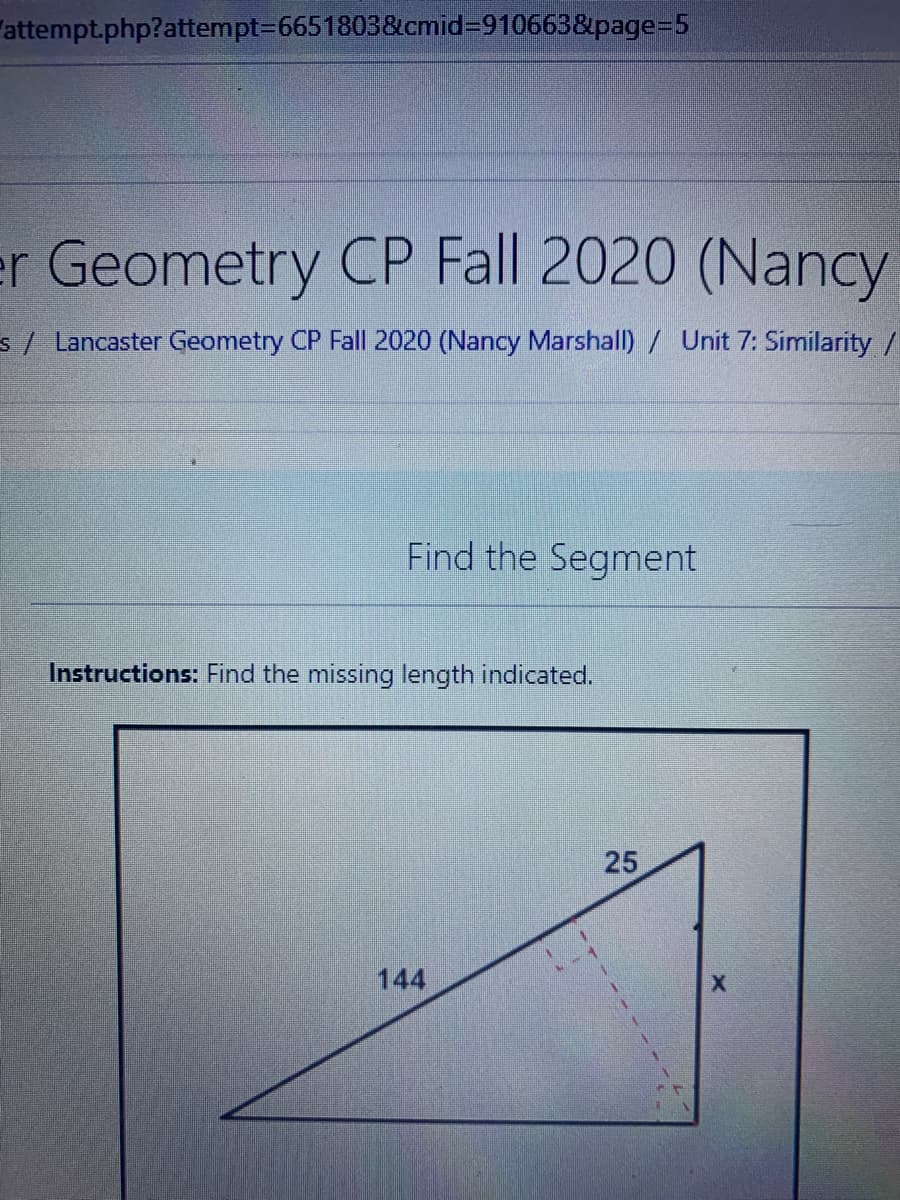 "attempt.php?attempt36651803&cmid=910663&page%3D5
er Geometry CP Fall 2020 (Nancy
s/ Lancaster Geometry CP Fall 2020 (Nancy Marshall)/ Unit 7: Similarity /
Find the Segment
Instructions: Find the missing length indicated.
144
25
