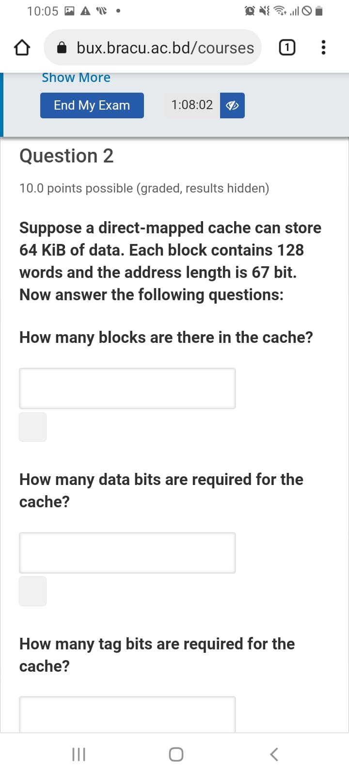 10:05 A A W •
bux.bracu.ac.bd/courses
Show More
End My Exam
1:08:02
Question 2
10.0 points possible (graded, results hidden)
Suppose a direct-mapped cache can store
64 KİB of data. Each block contains 128
words and the address length is 67 bit.
Now answer the following questions:
How many blocks are there in the cache?
How many data bits are required for the
cache?
How many tag bits are required for the
cache?
II
