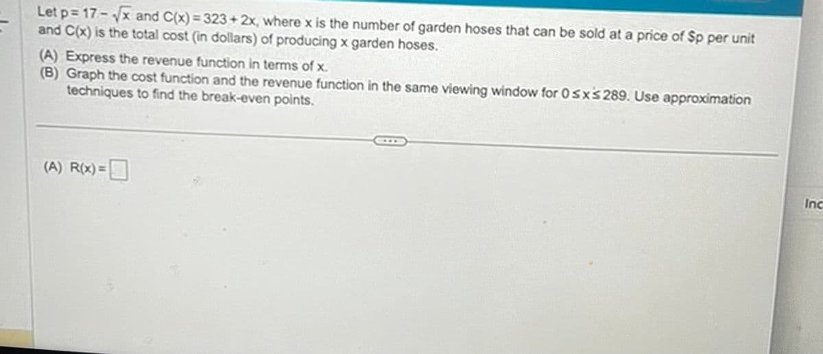 Let p=17-√√x and C(x) = 323+2x, where x is the number of garden hoses that can be sold at a price of Sp per unit
and C(x) is the total cost (in dollars) of producing x garden hoses.
(A) Express the revenue function in terms of x.
(B) Graph the cost function and the revenue function in the same viewing window for 0≤x≤ 289. Use approximation
techniques to find the break-even points.
(A) R(x)=
Inc