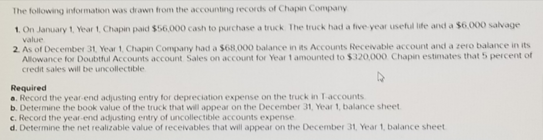 The following information was drawn from the accounting records of Chapin Company
1. On January 1, Year 1, Chapin paid $56,000 cash to purchase a truck The truck had a five year useful life and a $6,000 salvage
value
2. As of December 31, Year 1, Chapin Company had a $68,000 balance in its Accounts Receivable account and a zero balance in its
Allowance for Doubtful Accounts account Sales on account for Year 1 amounted to $320,000. Chapin estimates that 5 percent of
credit sales will be uncollectible
Required
a. Record the year-end adjusting entry for depreciation expense on the truck in T-accounts.
b. Determine the book value of the truck that will appear on the December 31, Year 1, balance sheet.
c. Record the year-end adjusting entry of uncollectible accounts expense
d. Determine the net realizable value of receivables that will appear on the December 31, Year 1, balance sheet
