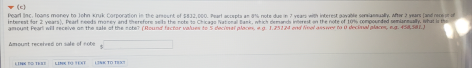 (c)
Pearl Inc. loans money to John Kruk Corporation in the amount of $832,000. Pearl accepts an 8% note due in 7 years with interest payable semiannually. After 2 years (and receipt of
interest for 2 years), Pearl needs money and therefore sells the note to Chicago National Bank, which demands interest on the note of 10% compounded semiannually. What is the
Amount received on sale of note
LINK TO TEXT
LINK TO TEXT
LINK TO TEXT
