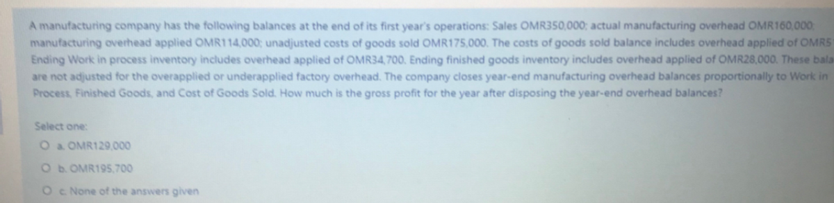 A manufacturing company has the following balances at the end of its first year's operations: Sales OMR350,000; actual manufacturing overhead OMR160,000
manufacturing overhead applied OMR114,000; unadjusted costs of goods sold OMR175,000. The costs of goods sold balance includes overhead applied of OMRS
Ending Work in process inventory includes overhead applied of OMR34,700. Ending finished goods inventory includes overhead applied of OMR28,000. These bala
are not adjusted for the overapplied or underapplied factory overhead. The company closes year-end manufacturing overhead balances proportionally to Work in
Process, Finished Goods, and Cost of Goods Sold. How much is the gross profit for the year after disposing the year-end overhead balances?
Select one:
O a OMR129.000
Ob. OMR195.700
Oc None of the answers given
