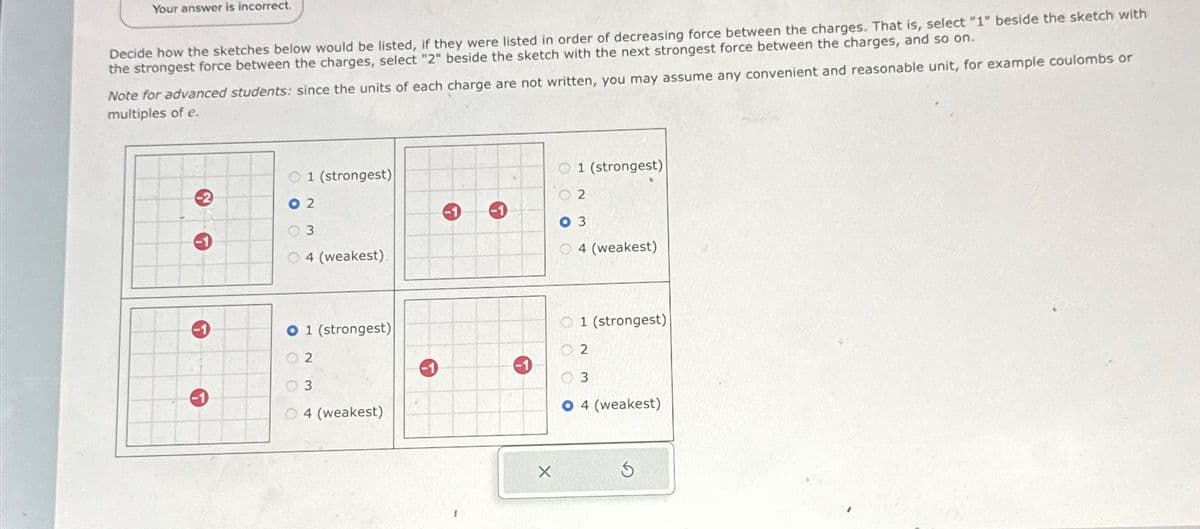 Your answer is incorrect.
Decide how the sketches below would be listed, if they were listed in order of decreasing force between the charges. That is, select "1" beside the sketch with
the strongest force between the charges, select "2" beside the sketch with the next strongest force between the charges, and so on.
Note for advanced students: since the units of each charge are not written, you may assume any convenient and reasonable unit, for example coulombs or
multiples of e.
-1
O 1 (strongest)
02
3
4 (weakest).
O 1 (strongest)
02
3
04 (weakest)
→
X
O 1 (strongest)
02
03
O4 (weakest)
1 (strongest)
3
4 (weakest)