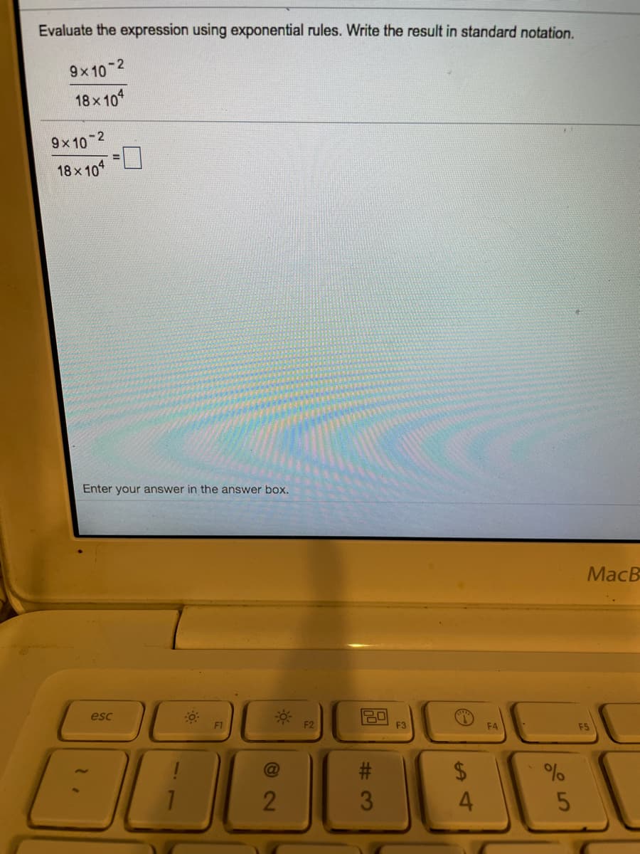 Evaluate the expression using exponential rules. Write the result in standard notation.
9x 10 2
18x10
-2
9x 10
18x 10
Enter your answer in the answer box.
MacB
esc
F1
F2
F3
F4
F5
#3
2$
%
4.
