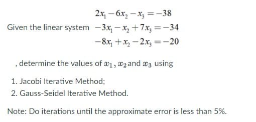 2.x, - 6x, – x, = –38
Given the linear system -3x, – x, +7.x, =-34
-8x, +x, – 2x, =-20
, determine the values of æ1, x2 and æ3 using
1. Jacobi Iterative Method;
2. Gauss-Seidel Iterative Method.
Note: Do iterations until the approximate error is less than 5%.
