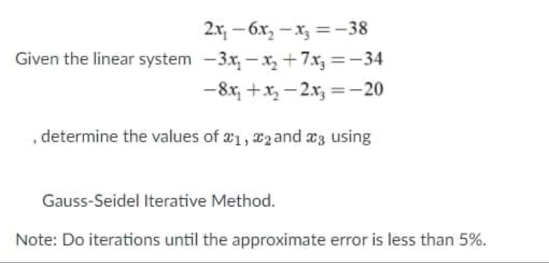 2.x, – 6x, -x, =–38
Given the linear system -3x, -x, +7x3 =-34
|
-8x, +x, - 2x, =-20
%3D
, determine the values of a1, 2 and a3 using
Gauss-Seidel Iterative Method.
Note: Do iterations until the approximate error is less than 5%.
