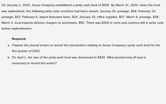 On January 1, 2020, Jonas Company established a petty cash fund of $500. By March 31, 2020, when the fund
was replenished, the following petty cash vouchers had been issued: January 26, postage, $48; February 16,
postage, $52; February 6, airport limousine fares, $24; January 18, office supplies, $67; March 8, postage. $38;
March 4, local express delivery charges on purchases, $65. There was $209 in coins and currency left in petty cash
before replenishment.
Required:
a. Prepare the joumal entries to record the transactions relating to Jonas Company's petty cash fund for the
first quarter of 2020.
b. On April 1, the size of the petty cash fund was decreased to $425. What journal entry (if any) is
necessary to record this action?