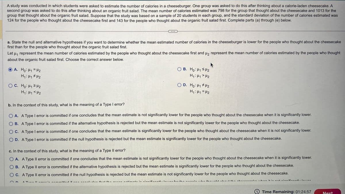 A study was conducted in which students were asked to estimate the number of calories in a cheeseburger. One group was asked to do this after thinking about a calorie-laden cheesecake. A
second group was asked to do this after thinking about an organic fruit salad. The mean number of calories estimated was 798 for the group that thought about the cheesecake and 1013 for the
group that thought about the organic fruit salad. Suppose that the study was based on a sample of 20 students in each group, and the standard deviation of the number of calories estimated was
124 for the people who thought about the cheesecake first and 143 for the people who thought about the organic fruit salad first. Complete parts (a) through (e) below.
a. State the null and alternative hypotheses if you want to determine whether the mean estimated number of calories in the cheeseburger is lower for the people who thought about the cheesecake
first than for the people who thought about the organic fruit salad first.
Let μ₁ represent the mean number of calories estimated by the people who thought about the cheesecake first and H2 represent the mean number of calories estimated by the people who thought
about the organic fruit salad first. Choose the correct answer below.
A. Ho: H1 H2
H₁: H₁ #H2
OC. Ho H₁2H2
H₁: H1 H2
H₁: H1 H2
OB. Ho: H1 H2
OD. Ho: H1 H2
H₁₁ =H2
b. In the context of this study, what is the meaning of a Type I error?
OA. A Type I error is committed if one concludes that the mean estimate is not significantly lower for the people who thought about the cheesecake when it is significantly lower.
B. A Type I error is committed if the alternative hypothesis is rejected but the mean estimate is not significantly lower for the people who thought about the cheesecake.
OC. A Type I error is committed if one concludes that the mean estimate is significantly lower for the people who thought about the cheesecake when it is not significantly lower.
OD. A Type I error is committed if the null hypothesis is rejected but the mean estimate is significantly lower for the people who thought about the cheesecake.
c. In the context of this study, what is the meaning of a Type II error?
OA. A Type II error is committed if one concludes that the mean estimate is not significantly lower for the people who thought about the cheesecake when it is significantly lower.
B. A Type II error is committed if the alternative hypothesis is rejected but the mean estimate is significantly lower for the people who thought about the cheesecake.
OC. A Type II error is committed if the null hypothesis is rejected but the mean estimate is not significantly lower for the people who thought about the cheesecake.
- in immifith the
Time Remaining: 01:24:57
Next
