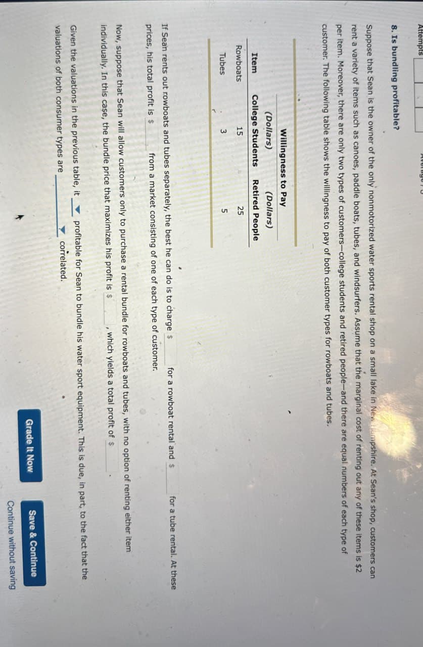 Attempts
AverageO
8. Is bundling profitable?
Suppose that Sean is the owner of the only nonmotorized water sports rental shop on a small lake in New Hampshire. At Sean's shop, customers can
rent a variety of items such as canoes, paddle boats, tubes, and windsurfers. Assume that the marginal cost of renting out any of these items is $2
per item. Moreover, there are only two types of customers-college students and retired people-and there are equal numbers of each type of
customer. The following table shows the willingness to pay of both customer types for rowboats and tubes.
Item
Rowboats
Willingness to Pay
(Dollars)
(Dollars)
College Students Retired People
15
Tubes
3
25
5
If Sean rents out rowboats and tubes separately, the best he can do is to charge $
prices, his total profit is $
for a rowboat rental and $
for a tube rental. At these
from a market consisting of one of each type of customer.
Now, suppose that Sean will allow customers only to purchase a rental bundle for rowboats and tubes, with no option of renting either item
individually. In this case, the bundle price that maximizes his profit is $
Given the valuations in the previous table, it
valuations of both consumer types are
which yields a total profit of $
profitable for Sean to bundle his water sport equipment. This is due, in part, to the fact that the
correlated.
Grade It Now
Save & Continue
Continue without saving