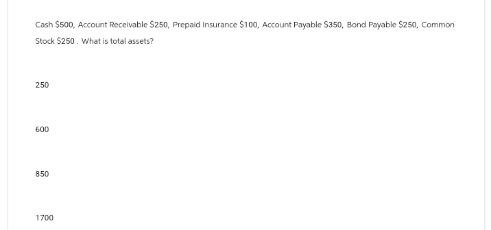 Cash $500, Account Receivable $250, Prepaid Insurance $100, Account Payable $350, Bond Payable $250, Common
Stock $250. What is total assets?
250
600
850
1700