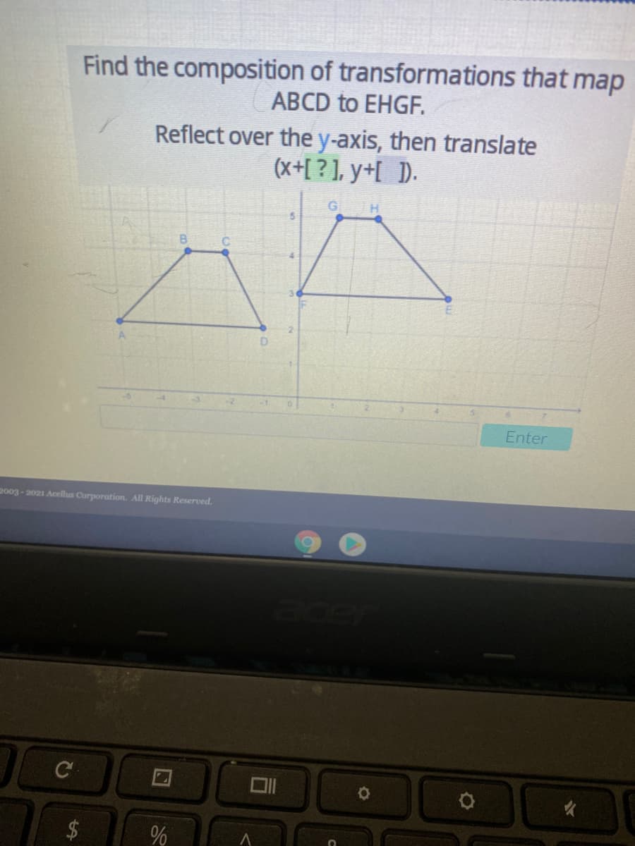 Find the composition of transformations that map
ABCD to EHGF.
Reflect over the y-axis, then translate
(x+[ ? ], y+[_D.
5.
B.
Enter
2003 -2021 Acellus Corporation. All Rights Reserved.
C
%24
