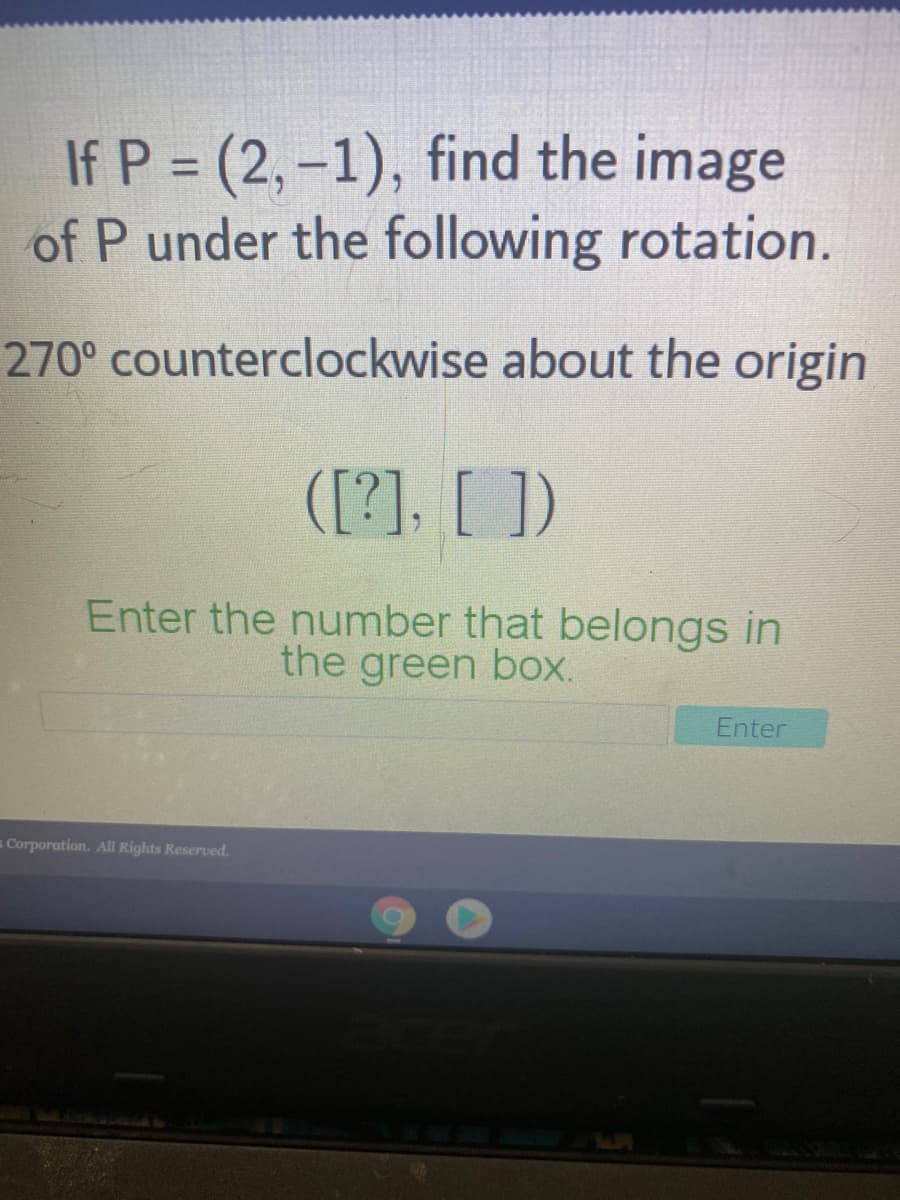 If P = (2,-1), find the image
of P under the following rotation.
%3D
270° counterclockwise about the origin
([?], [ ])
Enter the number that belongs in
the green box.
Enter
s Corporation. All Rights Reserved.
