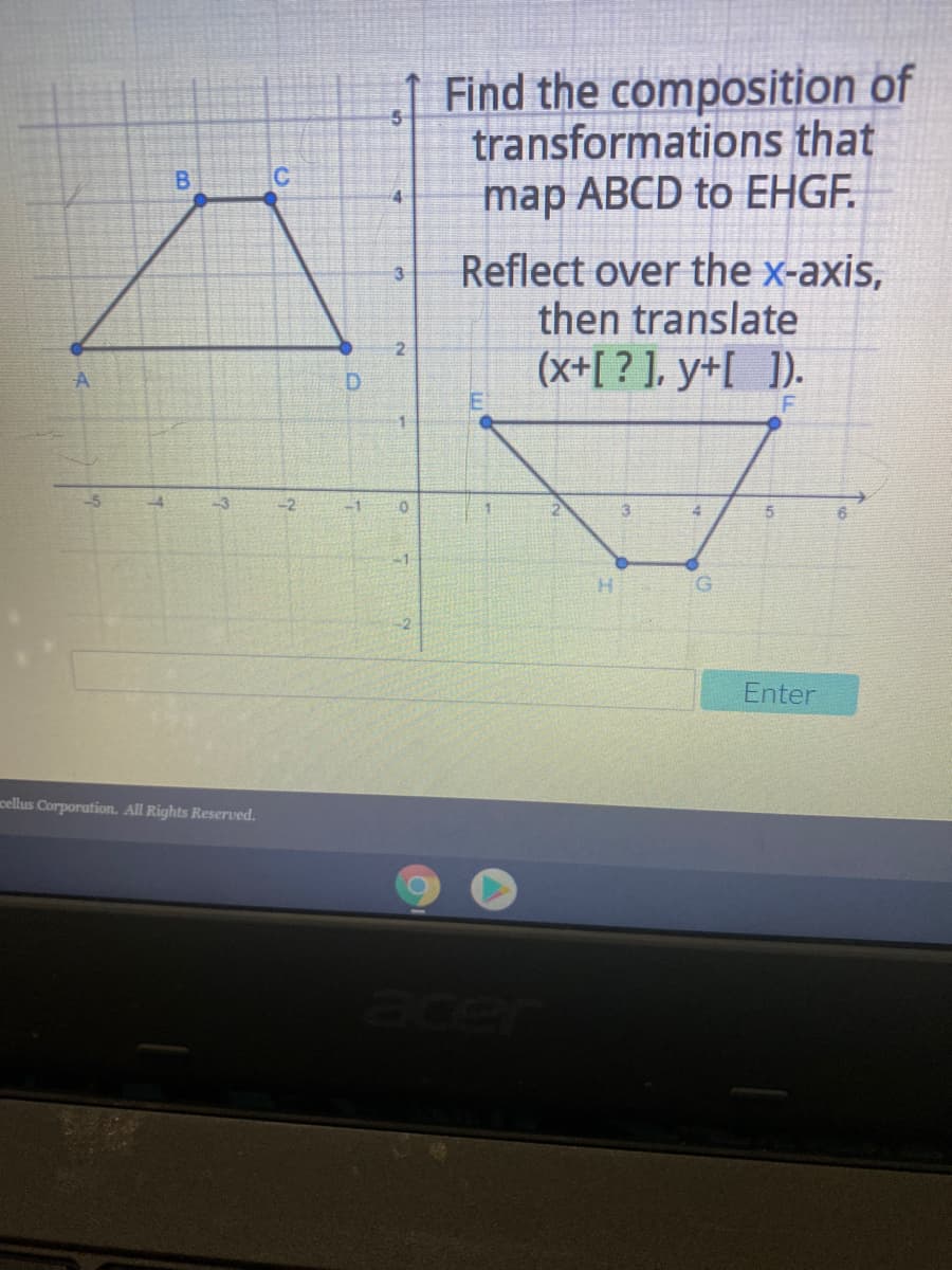 Find the composition of
transformations that
map ABCD to EHGF.
B.
C
Reflect over the x-axis,
then translate
3
(x+[ ? ], y+[ ]).
D.
-5
-3
6.
-1
H.
Enter
cellus Corporation. All Rights Reserved.
