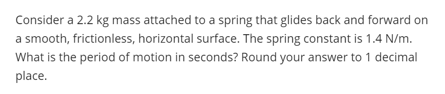 Consider a 2.2 kg mass attached to a spring that glides back and forward on
a smooth, frictionless, horizontal surface. The spring constant is 1.4 N/m.
What is the period of motion in seconds? Round your answer to 1 decimal
place.
