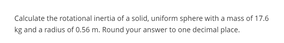 Calculate the rotational inertia of a solid, uniform sphere with a mass of 17.6
kg and a radius of 0.56 m. Round your answer to one decimal place.
