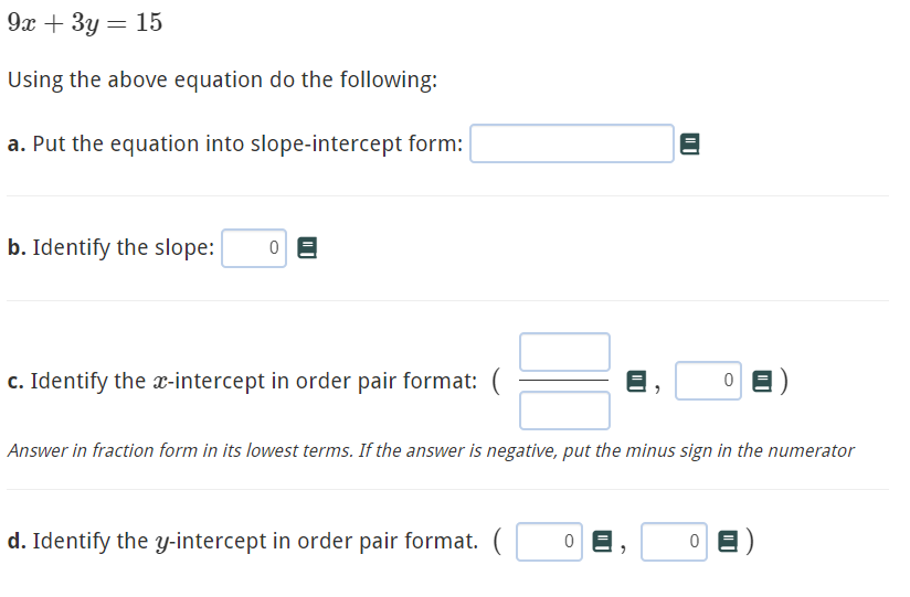 9х + 3у — 15
Using the above equation do the following:
a. Put the equation into slope-intercept form:
b. Identify the slope:
c. Identify the x-intercept in order pair format: (
Answer in fraction form in its lowest terms. If the answer is negative, put the minus sign in the numerator
d. Identify the y-intercept in order pair format. (
| |
