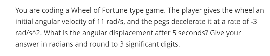 You are coding a Wheel of Fortune type game. The player gives the wheel an
initial angular velocity of 11 rad/s, and the pegs decelerate it at a rate of -3
rad/s^2. What is the angular displacement after 5 seconds? Give your
answer in radians and round to 3 significant digits.
