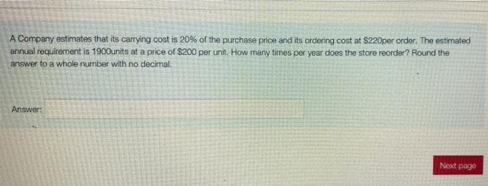 A Company estimates that its carrying cost is 20% of the purchase price and its ordering cost at $220per order. The estimated
annual requirement is 1900units at a price of $200 per unit. How many times per year does the store reorder? Round the
answer to a whole number with no decimal.
Answer:
Next page