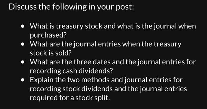 Discuss the following in your post:
• What is treasury stock and what is the journal when
purchased?
• What are the journal entries when the treasury
stock is sold?
• What are the three dates and the journal entries for
recording cash dividends?
• Explain the two methods and journal entries for
recording stock dividends and the journal entries
required for a stock split.