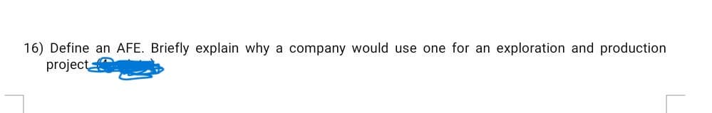 16) Define an AFE. Briefly explain why a company would use one for an exploration and production
project