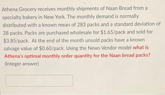 Athena Grocery receives monthly shipments of Naan Bread from a
specialty bakery in New York. The monthly demand is normally
distributed with a known mean of 283 packs and a standard deviation of
28 packs. Packs are purchased wholesale for $1.65/pack and sold for.
$3.85/pack. At the end of the month unsold packs have a known
salvage value of $0.60/pack. Using the News Vendor model what is
Athena's optimal monthly order quantity for the Naan bread packs?
(Integer answer)