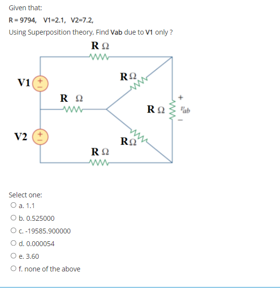 Given that:
R= 9794, V1=2.1, V2=7.2,
Using Superposition theory, Find Vab due to V1 only ?
V1
R 2
RΩ
Vab
V2
Select one:
Оа. 1.1
O b. 0.525000
OC.-19585.900000
O d. 0.000054
Ое. 3.60
O f. none of the above
