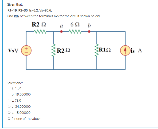 Given that:
R1=19, R2=30, Is=6.2, Vs=80.6,
Find Rth between the terminals a-b for the circuit shown below
R2 Q
6Ω
b
a
R22
Dis A
VsV
Select one:
О а. 1.34
O b. 19.000000
Ос. 79.0
O d. 34.000000
O e. 15.000000
O f. none of the above
