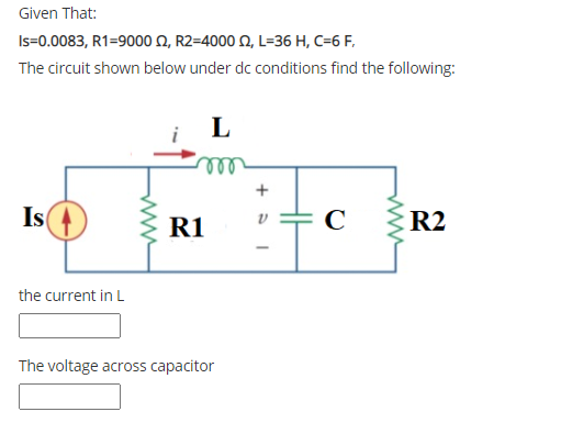 Given That:
Is=0.0083, R1=9000 N, R2=4000 N, L=36 H, C=6 F,
The circuit shown below under dc conditions find the following:
L
ll
+
Is
R1
R2
the current in L
The voltage across capacitor
