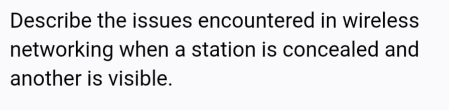 Describe the issues encountered in wireless
networking when a station is concealed and
another is visible.
