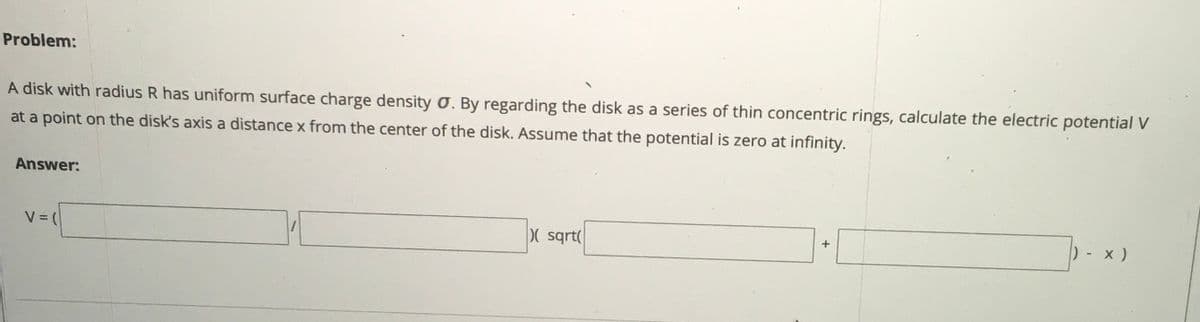 Problem:
A disk with radius R has uniform surface charge density O. By regarding the disk as a series of thin concentric rings, calculate the electric potential V
at a point on the disk's axis a distance x from the center of the disk. Assume that the potential is zero at infinity.
Answer:
( sqrt(
