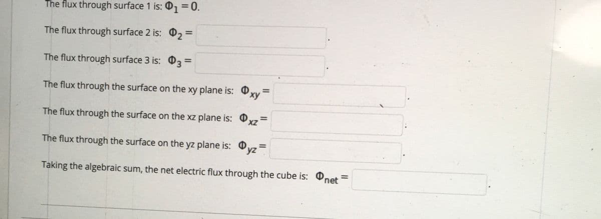 The flux through surface 1 is: 01 0.
The flux through surface 2 is: 02 =
%3D
The flux through surface 3 is: O3 =
%3D
The flux through the surface on the xy plane is: Oxy
The flux through the surface on the xz plane is: Oxz=
The flux through the surface on the yz plane is: O
%3D
Taking the algebraic sum, the net electric flux through the cube is: Onet =
