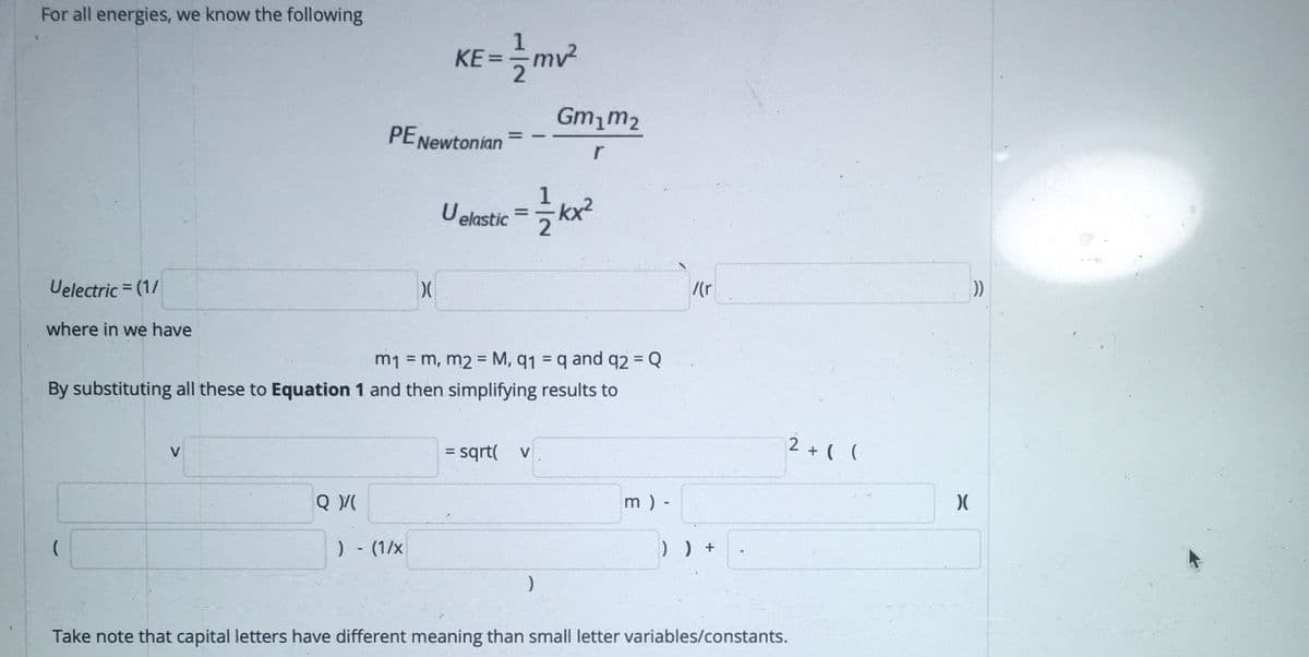 For all energies, we know the following
KE=
Gm,m2
PENewtonian
%D
r
1
lelastie사2
%3D
Uelectric = (1/
/(r
where in we have
m1 = m, m2 = M, q1 = q and q2 = Q
By substituting all these to Equation 1 and then simplifying results to
= sqrt( v
2 + ( (
V
%3D
m ) -
)- (1/x
Take note that capital letters have different meaning than small letter variables/constants.
