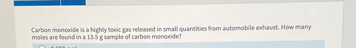 Carbon monoxide is a highly toxic gas released in small quantities from automobile exhaust. How many
moles are found in a 13.5 g sample of carbon monoxide?
0.307