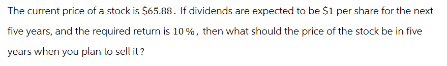 The current price of a stock is $65.88. If dividends are expected to be $1 per share for the next
five years, and the required return is 10%, then what should the price of the stock be in five
years when you plan to sell it?
