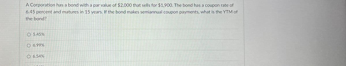 A Corporation has a bond with a par value of $2,000 that sells for $1,900. The bond has a coupon rate of
6.45 percent and matures in 15 years. If the bond makes semiannual coupon payments, what is the YTM of
the bond?
O 5.45%
O 6.99%
O 6.54%