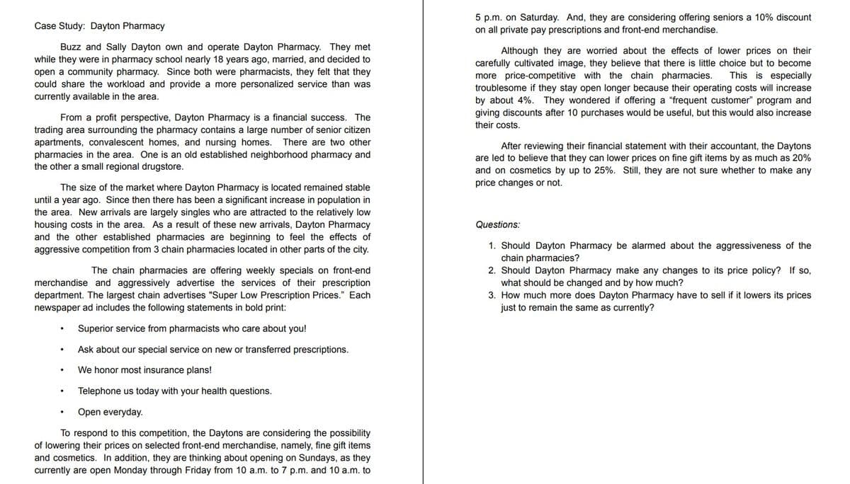 5 p.m. on Saturday. And, they are considering offering seniors a 10% discount
on all private pay prescriptions and front-end merchandise.
Case Study: Dayton Pharmacy
Buzz and Sally Dayton own and operate Dayton Pharmacy. They met
while they were in pharmacy school nearly 18 years ago, married, and decided to
open a community pharmacy. Since both were pharmacists, they felt that they
could share the workload and provide a more personalized service than was
currently available in the area.
Although they are worried about the effects of lower prices on their
carefully cultivated image, they believe that there is little choice but to become
more price-competitive with the chain pharmacies.
troublesome if they stay open longer because their operating costs will increase
by about 4%. They wondered if offering a "frequent customer" program and
giving discounts after 10 purchases would be useful, but this would also increase
their costs.
This is especially
From a profit perspective, Dayton Pharmacy is a financial success. The
trading area surrounding the pharmacy contains a large number of senior citizen
apartments, convalescent homes, and nursing homes. There are two other
pharmacies in the area. One is an old established neighborhood pharmacy and
the other a small regional drugstore.
After reviewing their financial statement with their accountant, the Daytons
are led to believe that they can lower prices on fine gift items by as much as 20%
and on cosmetics by up to 25%. Still, they are not sure whether to make any
price changes or not.
The size of the market where Dayton Pharmacy is located remained stable
until a year ago. Since then there has been a significant increase in population in
the area. New arrivals are largely singles who are attracted to the relatively low
housing costs in the area. As a result of these new arrivals, Dayton Pharmacy
and the other established pharmacies are beginning to feel the effects of
aggressive competition from 3 chain pharmacies located in other parts of the city.
Questions:
1. Should Dayton Pharmacy be alarmed about the aggressiveness of the
chain pharmacies?
2. Should Dayton Pharmacy make any changes to its price policy? If so,
what should be changed and by how much?
3. How much more does Dayton Pharmacy have to sell if it lowers its prices
just to remain the same as currently?
The chain pharmacies are offering weekly specials on front-end
merchandise and aggressively advertise the services of their prescription
department. The largest chain advertises "Super Low Prescription Prices." Each
newspaper ad includes the following statements in bold print:
Superior service from pharmacists who care about you!
Ask about our special service on new or transferred prescriptions.
We honor most insurance plans!
Telephone us today with your health questions.
Open everyday.
To respond to this competition, the Daytons are considering the possibility
of lowering their prices on selected front-end merchandise, namely, fine gift items
and cosmetics. In addition, they are thinking about opening on Sundays, as they
currently are open Monday through Friday from 10 a.m. to 7 p.m. and 10 a.m. to

