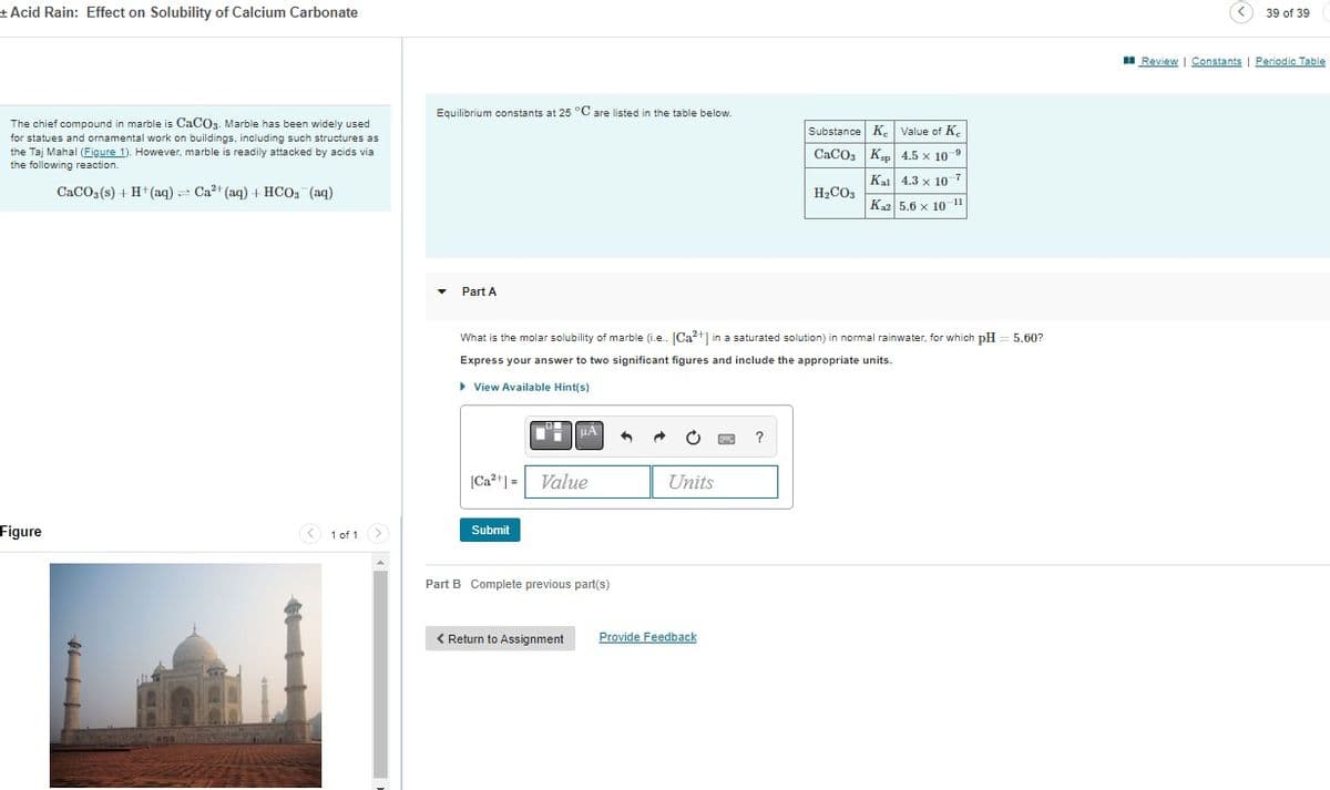+ Acid Rain: Effect on Solubility of Calcium Carbonate
The chief compound in marble is CaCO3. Marble has been widely used
for statues and ornamental work on buildings, including such structures as
the Taj Mahal (Figure 1). However, marble is readily attacked by acids via
the following reaction.
CaCO3(s) + H+ (aq) = Ca²+ (aq) + HCO3(aq)
Figure
< 1 of 1 >
Equilibrium constants at 25 °C are listed in the table below.
Part A
[Ca²+] = Value
Submit
What is the molar solubility of marble (i.e.. [Ca²+] in a saturated solution) in normal rainwater, for which pH 5.60?
Express your answer to two significant figures and include the appropriate units.
▸ View Available Hint(s)
uA
Part B Complete previous part(s)
< Return Assignment
Units
Provide Feedback
Substance K
CaCO3
?
H₂CO3
Value of K
Ksp| 4.5 × 10 9
Kal 4.3 x 107
Kaz 5.6 x 10-11
39 of 39
Review | Constants | Periodic Table