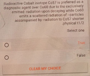 Radioactive Cobalt isotope Co57 is preferred as a
diagnostic agent over Co60 due to the exclusively
emitted -radiation upon decaying while Co60
emits a scattered radiation of -particles
accompanied by -radiation to Co57 shorter
-physical t1/2
Select one
True
False
CLEAR MY CHOICE
O O
