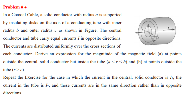 Problem # 4
In a Coaxial Cable, a solid conductor with radius a is supported
by insulating disks on the axis of a conducting tube with inner
radius b and outer radius c as shown in Figure. The central
conductor and tube carry equal currents I in opposite directions.
The currents are distributed uniformly over the cross sections of
each conductor. Derive an expression for the magnitude of the magnetic field (a) at points
outside the central, solid conductor but inside the tube (a <r< b) and (b) at points outside the
tube (r> c)
Repeat the Exercise for the case in which the current in the central, solid conductor is I1, the
current in the tube is I2, and these currents are in the same direction rather than in opposite
directions.
