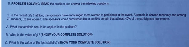 II. PROBLEM SOLVING. READ the problem and answer the following questions.
1. In the recent city triathlon, the sponsors have encouraged more women to participate in the event. A sample is chosen randomly and among
70 runners, 32 are women. The sponsors would somewhat like to be 90% certain that at least 40% of the participants are women.
A. What test statistic should be applied in the problem?
B. What is the value of p? (SHOW YOUR COMPLETE SOLUTION)
C. What is the value of the test statistic? (SHOW YOUR COMPLETE SOLUTION)