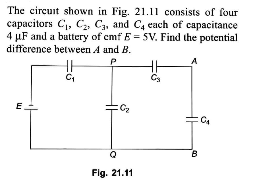 The circuit shown in Fig. 21.11 consists of four
capacitors C1, C2, C3, and C4 each of capacitance
4 µF and a battery of emf E = 5V. Find the potential
difference between A and B.
%3D
A
H
C3
C1
E
:C2
C4
Fig. 21.11
