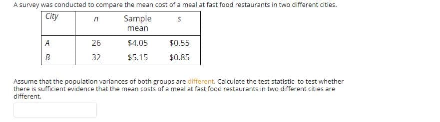 A survey was conducted to compare the mean cost of a meal at fast food restaurants in two different cities.
Sample
mean
City
in
$4.05
$0.55
26
32
$0.85
B
$5.15
Assume that the population variances of both groups are different. Calculate the test statistic to test whether
there is sufficient evidence that the mean costs of a meal at fast food restaurants in two different cities are
different.
