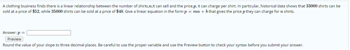 A clothing business finds there is a linear relationship between the number of shirts,n,it can sell and the price,p, it can charge per shirt. In particular, historical data shows that 33000 shirts can be
sold at a price of $52, while 35000 shirts can be sold at a price of $48. Give a linear equation in the form p = mn + b that gives the price p they can charge for n shirts.
Answer: p =
Preview
Round the value of your slope to three decimal places. Be careful to use the proper variable and use the Preview button to check your syntax before you submit your answer.
